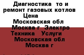 Диагностика, то и ремонт газовых котлов › Цена ­ 1 000 - Московская обл., Москва г. Электро-Техника » Услуги   . Московская обл.,Москва г.